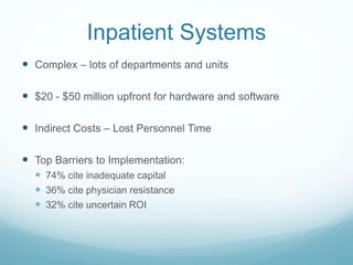 Inpatient Systems 
 Complex – lots of departments and units 
 $20 - $50 million upfront for hardware and software 
 Indirect Costs – Lost Personnel Time 
 Top Barriers to Implementation: 
 74% cite inadequate capital 
 36% cite physician resistance 
 32% cite uncertain ROI 
 