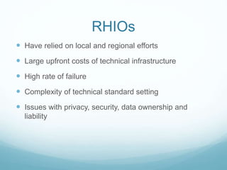 RHIOs 
 Have relied on local and regional efforts 
 Large upfront costs of technical infrastructure 
 High rate of failure 
 Complexity of technical standard setting 
 Issues with privacy, security, data ownership and 
liability 
 