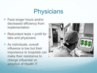 Physicians 
 Face longer hours and/or 
decreased efficiency from 
implementation 
 Redundant tests = profit for 
labs and physicians 
 As individuals, overall 
influence is low but their 
importance to hospitals can 
make their resistance to 
change influential on 
adoption of Health IT 
 