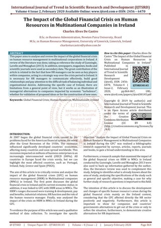 International Journal of Trend in Scientific Research and Development (IJTSRD)
Volume 4 Issue 2, February 2020 Available Online: www.ijtsrd.com e-ISSN: 2456 – 6470
@ IJTSRD | Unique Paper ID – IJTSRD30145 | Volume – 4 | Issue – 2 | January-February 2020 Page 864
The Impact of the Global Financial Crisis on Human
Resources in Multinational Companies in Ireland
Charles Alves De Castro
B.Sc. in Business Administration, Newton Paiva University, Brazil
M.Sc. in Human Resource Management, University of Limerick, Limerick, Ireland
charlesturcastro@yahoo.com.br
ABSTRACT
This paper aims to analyse and review the impact of the global financial crisis
on human resource management in multinational corporations in Ireland. A
review of the literature was done, taking as reference the study of Gunningle,
Lavelle and Monaghan (2013). In addition, newspapers,magazines,booksand
scientific journals were used as secondary data. The great contribution of the
article is related to the fact that how HR managers can be seen as key players
within companies, acting in a strategic way over the crisis period in Ireland. It
is necessary for HR managers to communicate effectively, build good
relationships and pay attention to the difficult task ofbalancingindividual and
organizational desires. Addressing the specific case of Ireland, there are
limitations from a general point of view, but it works as an illustration of
managerial alternatives to companies impacted by economic "turbulence",
whether for validation of proposed ideas or for the construction of new ones.
Keywords: Global Financial Crisis; Human Resources; Multinationals; Ireland
How to cite this paper: Charles Alves De
Castro "The Impact of the Global Financial
Crisis on Human Resources in
Multinational Companies in Ireland"
Published in
International Journal
of Trend in Scientific
Research and
Development
(ijtsrd), ISSN: 2456-
6470, Volume-4 |
Issue-2, February
2020, pp.864-867, URL:
www.ijtsrd.com/papers/ijtsrd30145.pdf
Copyright © 2019 by author(s) and
International Journal ofTrendinScientific
Research and Development Journal. This
is an Open Access article distributed
under the terms of
the Creative
CommonsAttribution
License (CC BY 4.0)
(http://creativecommons.org/licenses/by
/4.0)
INTRODUCTION:
At 2007 began the global financial crisis caused by the
problems faced for the American financial system, the worst
after the Great Recession of the 1930s. The recession
influenced significantly developed countries´ economies,
affecting many countries and soon spread worldwide. This
recession impacted on millions of business enterprisesinan
increasingly interconnected world (OECD 2009a). All
countries in Europe faced the crisis sorely, but we can
highlight the most affected countries, such as: Portugal,
Ireland, Italy, Greece and Spain (PIIGS).
The aim of this article is to critically review and analyse the
impact of the global financial crises (GFC) on human
resource management (HRM) in Multinational companies
(MNCs) in Ireland. The first point discusses the global
financial crisis in Ireland and its current economic status; in
addition, it was linked to GFC with HRM areas in MNCs. The
HRM´s ranges discussed were training & development, pay
and benefits, industrial relations, HR function andtherole of
the human resource manager. Finally, was analysed the
impact of the crisis on HRM in MNCs in Ireland during the
GFC.
To evidence the purpose of this articlewasusedaqualitative
method of data collection. To investigate the specific
objective: “Analyse the Impact of Global Financial Crisis on
Human Resource Management in Multinational Companies
in Ireland during the GFC” was realised a bibliographic
research supported by surveys, articles, reports, journals
and books, to gain a broad understanding in this area.
Furthermore, a research sample thatexaminedtheimpact of
the global financial crises on HRM in MNCs in Ireland
conducted by Gunningle, Lavelle and Monaghan 2013 were
also used to back up information gathered by the author.
Also, the literature review was used to complement this
study, helping to identifies what is already known about the
area of study, analysing the specifications of the study such
as general and specific objective, making a case for why
further study of research questions is important tothisfield.
The intention of this article is to discuss the development
and changes of specific human resource´s areas during the
global financial crisis mainly on the Ireland context,
considering that the GFC affected directly the HR sector
positively and negatively. Furthermore, this article is
important to show for companies and countries’
governments alternatives to get out of the crisis or only to
soften the situation, furthermore, to demonstrate creative
alternatives for HR department.
IJTSRD30145
 