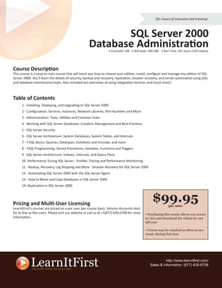 20+ hours of instructor-led training!



                                                            SQL Server 2000
                                                     Database Administration
                                                                    • CourseId: 148 • Skill level: 200-500 • Run Time: 20+ hours (103 videos)




Course Description
This course is a soup-to-nuts course that will teach you how to choose your edition, install, conﬁgure and manage any edition of SQL
Server 2000. You’ll learn the details of security, backup and recovery, replication, disaster recovery, and server automation using jobs
and database maintenance tasks. Also included are overviews of using Integration Services and much more!



Table of Contents
      1 - Installing, Deploying, and Upgrading to SQL Server 2000
      2 - Conﬁguration: Services, Instances, Network Libraries, Port Numbers and More
      3 - Administration: Tools, Utilities and Common Tasks
      4 - Working with SQL Server Databases: Creation, Management and Best Practices
      5 - SQL Server Security
      6 - SQL Server Architecture: System Databases, System Tables, and Internals
      7 - T-SQL Basics: Queries, Datatypes, Collations and Unicode, and more
      8 - TSQL Programming: Stored Procedures, Variables, Functions and Triggers
      9 - SQL Server Architecture: Indexes, Internals, and Query Plans
      10 -Performance Tuning SQL Server - Proﬁler, Tracing and Performance Monitoring
      11 - Backup, Recovery, Log Shipping and More - Disaster Recovery for SQL Server 2000
      12 - Automating SQL Server 2000 with the SQL Server Agent
      13 - How to Move and Copy Databases in SQL Server 2000
      14- Replication in SQL Server 2000




Pricing and Multi-User Licensing
                                                                                                    $99.95     per user
LearnItFirst’s courses are priced on a per user, per course basis. Volume discounts start
for as few as ﬁve users. Please visit our website or call us at +1(877) 630-6708 for more     • Purchasing this course allows you access
information.                                                                                  to view and download the videos for one
                                                                                              full year

                                                                                              • Course may be watched as often as nec-
                                                                                              essary during that time




                                                                                                            http://www.learnitﬁrst.com/
                                                                                                  Sales & information: (877) 630-6708
 