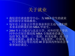 关于就业 我院设有就业指导中心，为 MBA 学生的就业提供指导并帮助推荐。 每年有上百家大中型企事业单位主动与我们联系要求招聘我们的 MBA 毕业生。 2004 年 5 月成功与北京大学、对外经贸大学共同举办首届首都高校 MBA 专场就业洽谈会，包括 TCL 集团、三一集团、科龙电器、南方日报报业集团、泰康人寿、用友软件、中国电子、科宝博洛尼等在内的 40 多家国内外知名企事业参加洽谈会。 