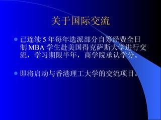 关于国际交流 已连续 5 年每年选派部分自筹经费全日制 MBA 学生赴美国得克萨斯大学进行交流，学习期限半年，商学院承认学分。 即将启动与香港理工大学的交流项目。 