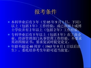 报考条件 本科毕业后有 3 年（至 05 年 9 月 1 日，下同）以上（包括 3 年）工作经验；或已获硕士或博士学位并有 2 年以上（包括 2 年）工作经验。 专科毕业后有 5 年以上（包括 5 年）在工商企业、经济管理部门从事管理工作经验。不要求英语四级证书；要求复试时提交论文。 年龄不超过 40 周岁（ 1965 年 9 月 1 日以后出生）。委托培养考生年龄可适当放宽。 