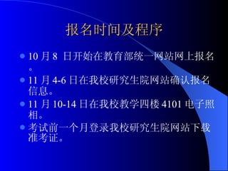 报名时间及程序 10 月 8  日开始在教育部统一网站网上报名。 11 月 4-6 日在我校研究生院网站确认报名信息。 11 月 10-14 日在我校教学四楼 4101 电子照相。 考试前一个月登录我校研究生院网站下载准考证。 
