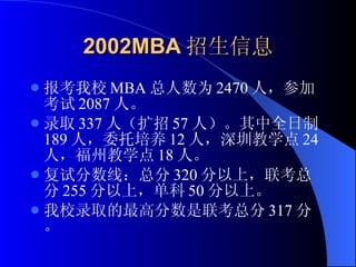 2002MBA 招生信息 报考我校 MBA 总人数为 2470 人，参加考试 2087 人。 录取 337 人（扩招 57 人）。其中全日制 189 人，委托培养 12 人，深圳教学点 24 人，福州教学点 18 人。 复试分数线：总分 320 分以上，联考总分 255 分以上，单科 50 分以上。 我校录取的最高分数是联考总分 317 分。 