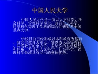 中国人民大学 中国人民大学是一所以人文科学、社会科学、管理科学为主，兼有信息科学、环境科学等理工学科的综合性研究型全国重点大学。 学校目前已经形成以本科教育为基础、研究生教育为重点，辅以成人高等教育、网络教育的全方位、多层次的办学格局和体系，尤其在人文科学、社会科学、管理科学领域具有突出的整体优势。 