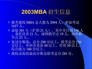 2003MBA 招生信息 报考我校 MBA 总人数为 2094 人，参加考试 1657 人。 录取 301 人（扩招 21 人）。其中全日制 156 人，委托培养 21 人，深圳教学点 19 人，福州教学点 23 人。 复试分数线：总分 290 分以上，联考总分 230 分以上，单科分英语 50 以上、管理 50 以上，综合能力 100 分以上。 我校录取的最高分数是联考总分 285 分。 