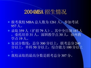 2004MBA 招生情况 报考我校 MBA 总人数为 1261 人，参加考试 957 人。 录取 359 人（扩招 79 人）。其中全日制 167 人，委托培养 31 人，深圳教学点 30 人，福州教学点 19 人。 复试分数线：总分 300 分以上，联考总分 240 分以上，单科 50 分以上，综合能力 100 分以上。 我校录取的最高分数是联考总分 307 分。 
