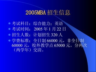 2005MBA 招生信息 考试科目：综合能力；英语 考试时间： 2005 年 1 月 22 日 招生人数：计划招生 320 人 学费标准：全日制 66000 元，非全日制 60000 元，校外教学点 65000 元。分两次（两学年）交清。 