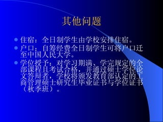 其他问题 住宿：全日制学生由学校安排住宿。 户口：自筹经费全日制学生可将户口迁至中国人民大学。 学位授予：对学习期满、学完规定的全部课程且考试合格，并通过硕士学位论文答辩者，学校将颁发教育部认定的工商管理硕士研究生毕业证书与学位证书（秋季班）。 