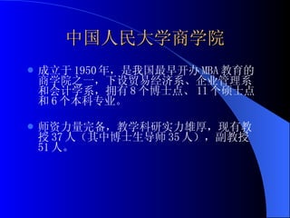 中国人民大学商学院 成立于 1950 年，是我国最早开办 MBA 教育的商学院之一，下设贸易经济系、企业管理系和会计学系，拥有 8 个博士点、 11 个硕士点和 6 个本科专业。 师资力量完备，教学科研实力雄厚，现有教授 37 人（其中博士生导师 35 人），副教授 51 人。 
