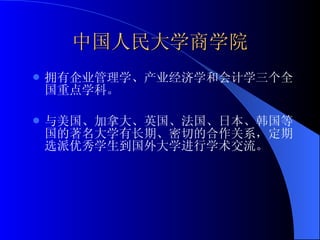 中国人民大学商学院 拥有企业管理学、产业经济学和会计学三个全国重点学科。 与美国、加拿大、英国、法国、日本、韩国等国的著名大学有长期、密切的合作关系，定期选派优秀学生到国外大学进行学术交流。 