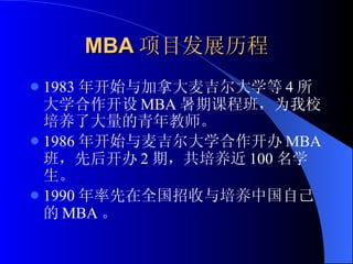 MBA 项目发展历程 1983 年开始与加拿大麦吉尔大学等 4 所大学合作开设 MBA 暑期课程班，为我校培养了大量的青年教师。 1986 年开始与麦吉尔大学合作开办 MBA 班，先后开办 2 期，共培养近 100 名学生。 1990 年率先在全国招收与培养中国自己的 MBA 。 
