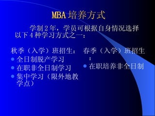 MBA 培养方式 秋季（入学）班招生： 全日制脱产学习 在职非全日制学习 集中学习（限外地教学点） 春季（入学）班招生： 在职培养非全日制 学制 2 年，学员可根据自身情况选择以下 4 种学习方式之一： 