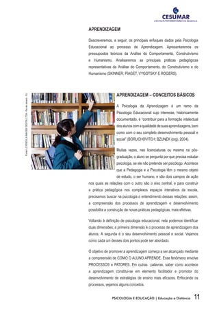 11PSICOLOGIA E EDUCAÇÃO | Educação a Distância
APRENDIZAGEM
Descreveremos, a seguir, os principais enfoques dados pela Psicologia
Educacional ao processo de Aprendizagem. Apresentaremos os
pressupostos teóricos da Análise do Comportamento, Construtivismo
e Humanismo. Analisaremos as principais práticas pedagógicas
representativas da Análise do Comportamento, do Construtivismo e do
Humanismo (SKINNER, PIAGET, VYGOTSKY E ROGERS).
APRENDIZAGEM – CONCEITOS BÁSICOS
A Psicologia da Aprendizagem é um ramo da
Psicologia Educacional cujo interesse, historicamente
documentado, é “contribuir para a formação intelectual
dosalunoscomaqualidadedesuasaprendizagens,bem
como com o seu completo desenvolvimento pessoal e
social” (BORUCHOVITCH; BZUNEK (org), 2004).
Muitas vezes, nas licenciaturas ou mesmo na pós-
graduação, o aluno se pergunta por que precisa estudar
psicologia, se ele não pretende ser psicólogo. Acontece
que a Pedagogia e a Psicologia têm o mesmo objeto
de estudo, o ser humano, e são dois campos de ação
nos quais as relações com o outro são o eixo central, e para construir
a prática pedagógica nos complexos espaços interativos da escola,
precisamos buscar na psicologia o entendimento dessas relações; assim,
a compreensão dos processos de aprendizagem e desenvolvimento
possibilita a construção de novas práticas pedagógicas, mais efetivas.
Voltando à definição de psicologia educacional, nela podemos identificar
duas dimensões; a primeira dimensão é o processo de aprendizagem dos
alunos. A segunda é o seu desenvolvimento pessoal e social. Vejamos
como cada um desses dois pontos pode ser abordado.
O objetivo de promover a aprendizagem começa a ser alcançado mediante
a compreensão de COMO O ALUNO APRENDE. Esse fenômeno envolve
PROCESSOS e FATORES. Em outras palavras, saber como acontece
a aprendizagem constitui-se em elemento facilitador e promotor do
desenvolvimento de estratégias de ensino mais eficazes. Enfocando os
processos, vejamos alguns conceitos.
Fonte:LEVENDULAIMAGEMDIGITALLTDA-RiodeJaneiro-RJ
 