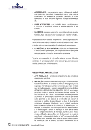 12 PSICOLOGIA E EDUCAÇÃO | Educação a Distância
•	 APRENDIZAGEM – comportamento novo e relativamente estável,
que aparece em decorrência da experiência ou do treino; uso de
conhecimento na resolução de problemas, construção de novos
significados, de novas estruturas cognitivas; aquisição de informação
etc.
•	 COMO APRENDEMOS – por imitação, insight, condicionamento
e raciocínio; o raciocínio é a forma de aprender exclusiva do ser
humano.
•	 RACIOCÍNIO – operação que envolve: prever, julgar, planejar, levantar
hipóteses, fazer deduções. Avaliar a situação para encontrar soluções.
O processo de ensino consiste em promover a aprendizagem do aluno.
Sendoumprocessointerno,afunçãodaescolaedoprofessorélevaroaluno
a dominar este processo, desenvolvendo estratégias de aprendizagem.
•	 ESTRATÉGIAS DE APRENDIZAGEM – ações com as quais envolvem
o aluno durante a aprendizagem, com o objetivo de realizar retenções e
recuperações das informações armazenadas na memória.
Tornar-se um processador de informações eficaz e conhecer diferentes
estratégias de aprendizagem, bem como saber por que, como e quando
usá-las, torna o sujeito um bom aprendiz.
OBJETIVOS DA APRENDIZAGEM
•	 AUTO-REGULAÇÃO – controle do comportamento, das emoções e
dos processos cognitivos;
•	 MOTIVAÇÃO–construtocentraldaauto-regulaçãoedodesenvolvimen-
to de todas as formas de controle voluntário; a etimologia da palavra
sugere que motivo é aquilo que move uma pessoa, que a põe em ação
ou a faz mudar de curso, e assegura a persistência em uma atividade
(BZUNECK, in BORUCHOVITCH; BZUNECK, 2001). É um processo
psicológico dinâmico, presente em qualquer atividade humana. Em
uma sala de aula, leva o aluno a envolver-se em atividades pertinentes
ao processo de aprendizagem, escolhendo um curso de ação dentre
outros possíveis ao seu alcance. É a motivação que assegura a
ocorrência de produtos de aprendizagem ou tipos de desempenho
socialmente valorizados. Atualmente, com a notável prevalência
das abordagens cognitivas e sócio-históricas da aprendizagem, e o
destaque na importância do outro significativo no desenvolvimento
e na aprendizagem, o estudo da motivação do aluno tem-se voltado
para os componentes internos da motivação, cognitivos, como metas,
crenças, atribuições, percepções, com destaque para a crença na
auto-eficácia e outras variáveis ligadas ao “self”, como auto-realização,
satisfação, medo, ansiedade, entre outras, e também para o processo
de socialização, pois a presença do outro é fundamental para a
 