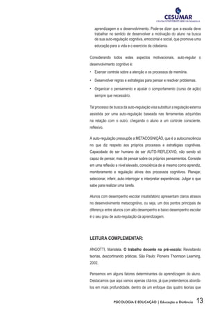 13PSICOLOGIA E EDUCAÇÃO | Educação a Distância
aprendizagem e o desenvolvimento. Pode-se dizer que a escola deve
trabalhar no sentido de desenvolver a motivação do aluno na busca
de sua auto-regulação cognitiva, emocional e social, que promove uma
educação para a vida e o exercício da cidadania.
Considerando todos estes aspectos motivacionais, auto-regular o
desenvolvimento cognitivo é:
•	 Exercer controle sobre a atenção e os processos de memória.
•	 Desenvolver regras e estratégias para pensar e resolver problemas.
•	 Organizar o pensamento e ajustar o comportamento (curso de ação)
sempre que necessário.
Tal processo de busca da auto-regulação visa substituir a regulação externa
assistida por uma auto-regulação baseada nas ferramentas adquiridas
na relação com o outro, chegando o aluno a um controle consciente,
reflexivo.
A auto-regulação pressupõe a METACOGNIÇÃO, que é a autoconsciência
no que diz respeito aos próprios processos e estratégias cognitivas.
Capacidade do ser humano de ser AUTO-REFLEXIVO, não sendo só
capaz de pensar, mas de pensar sobre os próprios pensamentos. Consiste
em uma reflexão a nível elevado, consciência de si mesmo como aprendiz,
monitoramento e regulação ativos dos processos cognitivos. Planejar,
selecionar, inferir, auto-interrogar e interpretar experiências. Julgar o que
sabe para realizar uma tarefa.
Alunos com desempenho escolar insatisfatório apresentam claros atrasos
no desenvolvimento metacognitivo, ou seja, um dos pontos principais de
diferença entre alunos com alto desempenho e baixo desempenho escolar
é o seu grau de auto-regulação da aprendizagem.
Leitura Complementar:
ANGOTTI, Maristela. O trabalho docente na pré-escola: Revisitando
teorias, descortinando práticas. São Paulo: Pioneira Thonnson Learning,
2002.
Pensemos em alguns fatores determinantes da aprendizagem do aluno.
Destacamos que aqui vamos apenas citá-los, já que pretendemos abordá-
los em mais profundidade, dentro de um enfoque das quatro teorias que
 