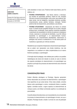 14 PSICOLOGIA E EDUCAÇÃO | Educação a Distância
serão estudadas no nosso curso. Podemos dividir esses fatores, para fins
didáticos, em:
•	 FATORES INTRAPESSOAIS – são fatores internos e individuais,
que resultam de capacidades genéticas, história de vida, situações
informais e formais de aprendizagem, entre outros; aqui podemos citar:
idade mental, nível de inteligência, maturidade emocional, prontidão,
comportamentos sociais, padrões familiares, motivação. Também
podemos falar de temperamento, personalidade e auto-eficácia;
•	 FATORES SITUACIONAIS - interpessoais são fatores do contexto
social. O contexto escolar possibilita interação com os pares, interação
professor-aluno, socialização. Esses aspectos contextuais possibilitam
o atendimento da necessidade do indivíduo de pertencer e estabelecer
vínculos, essenciais na construção da identidade, e que têm reflexos
importantes na aprendizagem e no desenvolvimento humano.
Destacamos que comportamentos desadaptados, disfuncionais ou
patologias mais severas na adolescência e na vida adulta podem ser
resultantes ou agravados por vivências escolares.
Ressaltamosqueosaspectosintrapessoaisesituacionaisdaaprendizagem
não se opõem nem representam uma divisão dicotômica, mas são
inseparáveis e se constituem em visões complementares de um mesmo
fenômeno psicológico, a aprendizagem.
A formação atual do pedagogo, mais voltadas para a prática e as questões
metodológicas (de ensino) tem deixado na escola um vazio no domínio
dos aspectos psicológicos do desenvolvimento e da aprendizagem que
prejudica a promoção dos processos de desenvolvimento sócio-emocional
dos alunos.
CONSIDERAÇÕES FINAIS
Existem diferentes abordagens na Psicologia. Algumas apresentam
teorias relacionadas aos processos de desenvolvimento e aprendizagem
mais específicas do que outras teorias. Vimos nesta unidade, conceitos
básicos sobre aprendizagem e ensino, considerando fatores e questões
ligadas à atividade escolar, e alguns aspectos do desenvolvimento de
crianças e jovens, com ênfase na dimensão cognitiva e na constituição da
personalidade.
A escolha destas dimensões deveu-se à necessidade de uma compreensão
do processo de desenvolvimento e de aprendizagem do aluno, vez que a
disciplina, Psicologia Escolar, compõe o currículo do curso de graduação
SAIBA MAIS
SOBRE O ASSUNTO:
Acesseolink:http://kplus.cosmo.com.
br/materia.asp?co=205&rv=literatura.
Acessado em 30/07/2009.
 