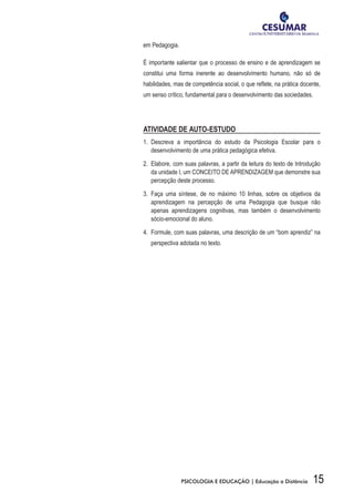 15PSICOLOGIA E EDUCAÇÃO | Educação a Distância
em Pedagogia.
É importante salientar que o processo de ensino e de aprendizagem se
constitui uma forma inerente ao desenvolvimento humano, não só de
habilidades, mas de competência social, o que reflete, na prática docente,
um senso crítico, fundamental para o desenvolvimento das sociedades.
ATIVIDADE DE AUTO-ESTUDO
1.	 Descreva a importância do estudo da Psicologia Escolar para o
desenvolvimento de uma prática pedagógica efetiva.
2.	 Elabore, com suas palavras, a partir da leitura do texto de Introdução
da unidade I, um CONCEITO DE APRENDIZAGEM que demonstre sua
percepção deste processo.
3.	 Faça uma síntese, de no máximo 10 linhas, sobre os objetivos da
aprendizagem na percepção de uma Pedagogia que busque não
apenas aprendizagens cognitivas, mas também o desenvolvimento
sócio-emocional do aluno.
4.	 Formule, com suas palavras, uma descrição de um “bom aprendiz” na
perspectiva adotada no texto.
 