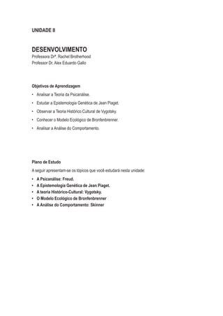 UNIDADE II
DESENVOLVIMENTO
Professora Drª. Rachel Brotherhood
Professor Dr. Alex Eduardo Gallo
Objetivos de Aprendizagem
•	 Analisar a Teoria da Psicanálise.
•	 Estudar a Epistemologia Genética de Jean Piaget.
•	 Observar a Teoria Histórico Cultural de Vygotsky.
•	 Conhecer o Modelo Ecológico de Bronfenbrenner.
•	 Analisar a Análise do Comportamento.
Plano de Estudo
A seguir apresentam-se os tópicos que você estudará nesta unidade:
•	 A Psicanálise: Freud.
•	 A Epistemologia Genética de Jean Piaget.
•	 A teoria Histórico-Cultural: Vygotsky.
•	 O Modelo Ecológico de Bronfenbrenner
•	 A Análise do Comportamento: Skinner
 