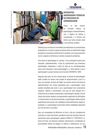 19PSICOLOGIA E EDUCAÇÃO | Educação a Distância
DIFERENTES
ABORDAGENS TEÓRICAS
DO PROCESSO DE
APRENDIZAGEM
Vimos, no item anterior,
os conceitos básicos de
aprendizagem e desenvolvimento,
com o objetivo de facilitar a
compreensão e o domínio das
teorias que vamos estudar nesta
e nas próximas unidades.
Sabemos que uma teoria é uma tentativa de sistematizar os conhecimentos
produzidos por um autor ou grupo de autores sobre um determinado objeto
deestudoouumaáreadeconhecimento.É,portanto,umamaneiraparticular
de ver e explicar os fenômenos e orientar a solução de problemas.
Uma teoria de aprendizagem é, portanto, “uma construção humana para
interpretar, sistematicamente, a área de conhecimento que chamamos
aprendizagem. Representa o ponto de vista de um autor/pesquisador
sobre como interpretar o tema aprendizagem [...]. Tenta explicar o que é
aprendizagem e porque funciona como funciona” (MOREIRA, 1999).
Segundo este autor, de uma maneira geral, as teorias de aprendizagem
estão contidas em teorias mais amplas de desenvolvimento, como é o
caso, por exemplo, da teoria de Piaget, que embora sendo uma teoria de
desenvolvimento, tem muitas implicações para a aprendizagem. Outra
questão ressaltada pelo autor é que a aprendizagem tem componentes
cognitivos, afetivos e psicomotores, mas que em cada situação há o
predomínio de um desses componentes; a aprendizagem cognitiva, foco da
maioria das teorias, destaca o armazenamento organizado de informações
e conhecimentos na memória do aprendiz; a aprendizagem afetiva trata de
experiências como prazer e dor; satisfação e descontentamento, alegria ou
ansiedade, e a aprendizagem psicomotora enfoca habilidades adquiridas
por meio do treino e da prática.
Aqui, por necessidade de definirmos um foco e não por considerarmos
exclusivas ou mais importantes, abordamos duas das principais linhas de
pensamento sobre aprendizagem cognitiva (PIAGET E VYGOTSKY) e a
teoria de Freud, que descreve aspectos motivacionais e constituição da
personalidade através de estágios na infância e adolescência, por sua
Fonte:LEVENDULAIMAGEMDIGITALLTDA-RiodeJaneiro-RJ
 