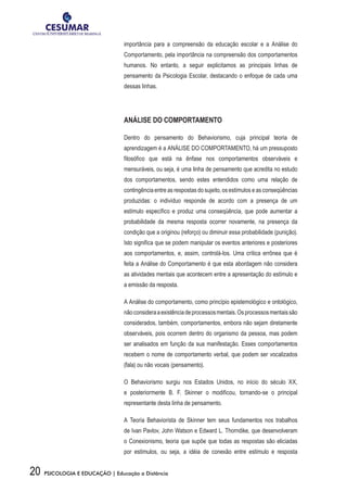 20 PSICOLOGIA E EDUCAÇÃO | Educação a Distância
importância para a compreensão da educação escolar e a Análise do
Comportamento, pela importância na compreensão dos comportamentos
humanos. No entanto, a seguir explicitamos as principais linhas de
pensamento da Psicologia Escolar, destacando o enfoque de cada uma
dessas linhas.
ANÁLISE DO COMPORTAMENTO
Dentro do pensamento do Behaviorismo, cuja principal teoria de
aprendizagem é a ANÁLISE DO COMPORTAMENTO, há um pressuposto
filosófico que está na ênfase nos comportamentos observáveis e
mensuráveis, ou seja, é uma linha de pensamento que acredita no estudo
dos comportamentos, sendo estes entendidos como uma relação de
contingência entre as respostas do sujeito, os estímulos e as conseqüências
produzidas: o indivíduo responde de acordo com a presença de um
estímulo específico e produz uma conseqüência, que pode aumentar a
probabilidade da mesma resposta ocorrer novamente, na presença da
condição que a originou (reforço) ou diminuir essa probabilidade (punição).
Isto significa que se podem manipular os eventos anteriores e posteriores
aos comportamentos, e, assim, controlá-los. Uma crítica errônea que é
feita a Análise do Comportamento é que esta abordagem não considera
as atividades mentais que acontecem entre a apresentação do estímulo e
a emissão da resposta.
A Análise do comportamento, como princípio epistemológico e ontológico,
nãoconsideraaexistênciadeprocessosmentais.Osprocessosmentaissão
considerados, também, comportamentos, embora não sejam diretamente
observáveis, pois ocorrem dentro do organismo da pessoa, mas podem
ser analisados em função da sua manifestação. Esses comportamentos
recebem o nome de comportamento verbal, que podem ser vocalizados
(fala) ou não vocais (pensamento).
O Behaviorismo surgiu nos Estados Unidos, no início do século XX,
e posteriormente B. F. Skinner o modificou, tornando-se o principal
representante desta linha de pensamento.
A Teoria Behaviorista de Skinner tem seus fundamentos nos trabalhos
de Ivan Pavlov, John Watson e Edward L. Thorndike, que desenvolveram
o Conexionismo, teoria que supõe que todas as respostas são eliciadas
por estímulos, ou seja, a idéia de conexão entre estímulo e resposta
 