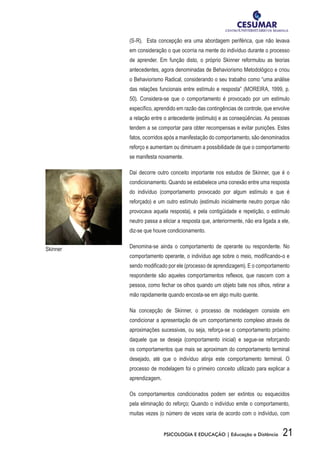 21PSICOLOGIA E EDUCAÇÃO | Educação a Distância
(S-R). Esta concepção era uma abordagem periférica, que não levava
em consideração o que ocorria na mente do indivíduo durante o processo
de aprender. Em função disto, o próprio Skinner reformulou as teorias
antecedentes, agora denominadas de Behaviorismo Metodológico e criou
o Behaviorismo Radical, considerando o seu trabalho como “uma análise
das relações funcionais entre estímulo e resposta” (MOREIRA, 1999, p.
50). Considera-se que o comportamento é provocado por um estímulo
específico, aprendido em razão das contingências de controle, que envolve
a relação entre o antecedente (estímulo) e as conseqüências. As pessoas
tendem a se comportar para obter recompensas e evitar punições. Estes
fatos, ocorridos após a manifestação do comportamento, são denominados
reforço e aumentam ou diminuem a possibilidade de que o comportamento
se manifesta novamente.
Daí decorre outro conceito importante nos estudos de Skinner, que é o
condicionamento. Quando se estabelece uma conexão entre uma resposta
do indivíduo (comportamento provocado por algum estímulo e que é
reforçado) e um outro estímulo (estímulo inicialmente neutro porque não
provocava aquela resposta), e pela contigüidade e repetição, o estímulo
neutro passa a eliciar a resposta que, anteriormente, não era ligada a ele,
diz-se que houve condicionamento.
Denomina-se ainda o comportamento de operante ou respondente. No
comportamento operante, o indivíduo age sobre o meio, modificando-o e
sendo modificado por ele (processo de aprendizagem). E o comportamento
respondente são aqueles comportamentos reflexos, que nascem com a
pessoa, como fechar os olhos quando um objeto bate nos olhos, retirar a
mão rapidamente quando encosta-se em algo muito quente.
Na concepção de Skinner, o processo de modelagem consiste em
condicionar a apresentação de um comportamento complexo através de
aproximações sucessivas, ou seja, reforça-se o comportamento próximo
daquele que se deseja (comportamento inicial) e segue-se reforçando
os comportamentos que mais se aproximam do comportamento terminal
desejado, até que o indivíduo atinja este comportamento terminal. O
processo de modelagem foi o primeiro conceito utilizado para explicar a
aprendizagem.
Os comportamentos condicionados podem ser extintos ou esquecidos
pela eliminação do reforço; Quando o indivíduo emite o comportamento,
muitas vezes (o número de vezes varia de acordo com o indivíduo, com
Skinner
 