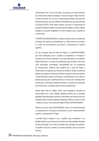 24 PSICOLOGIA E EDUCAÇÃO | Educação a Distância
conhecimento novo. Por sua formação, que passou por muitos domínios
do conhecimento (ciências biológicas, física) até chegar à lógica formal e
à teoria da ciência, fez com que a Epistemologia Genética não seja uma
ciência entre outras, mas uma matéria interdisciplinar que se ocupa de todas
as ciências (CIVITA, 1978). Neste contexto, ele tentou a compreensão da
evolução do sistema cognitivo numa perspectiva biológica, usando modelos
biológicos e buscando estabelecer um nexo biológico para a questão do
conhecimento.
A TEORIA DA EQUILIBRAÇÃO é a espinha dorsal de todo o pensamento
de Piaget. Isto significa que Equilibração é a idéia central de sua teoria,
é a matriz de funcionamento que permite a compreensão do sistema
cognitivo.
Um dos principais eixos da teoria de Piaget é o CONSTRUTIVISMO,
que tenta explicações para a questão da causalidade na formação e
evolução das estruturas cognitivas. Para esta explicação da causalidade,
Piaget desenvolve o conceito de Equilibração (que envolvem outros tais
como assimilação, acomodação, reversibilidade etc.). Na perspectiva
do Construtivismo, podemos dizer também que a visão de Piaget é
Interacionista. Isto significa que ele parte do Inatismo, (ênfase no potencial
genético do sujeito) e do Empirismo (ênfase na ação do meio) para explicar
o desenvolvimento através da Interação, compreendendo o que cada um
desses pólos traz para o desenvolvimento, e como se dá a interação entre
os dois pólos. A Interação caracteriza, portanto, no processo de construção
do conhecimento, um diálogo estrutura-meio-procedimentos.
artindo desta idéia de diálogo, evoluir seria estabelecer situações de
reciprocidade com o meio (relações dialéticas) através de um processo
adaptativo de equilibrações sucessivas. Vale lembrar que neste processo de
interação estão envolvidos aspectos intelectuais, afetivos, sociais e morais
– donde se conclui que a teoria de Piaget é SÓCIO-INTERACIONISTA.
Falemos um pouco sobre EQUILIBRAÇÃO, dada a sua importância para
a compreensão da construção do pensamento e para o desenvolvimento
cognitivo, na perspectiva de Piaget.
A primeira idéia a destacar é que o equilíbrio aqui considerado é um
equilíbriodinâmico,quenãobuscaainvariância,àvoltaaestadosanteriores
de não perturbação, mas níveis ou estados mais avançados de equilíbrio.
O equilíbrio não seria, portanto um produto almejado, mas um processo
contínuo.
 