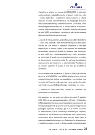 25PSICOLOGIA E EDUCAÇÃO | Educação a Distância
O equilíbrio se daria por um processo de ASSIMILAÇÃO do objeto pelo
sujeito, que levaria à adaptação. Assimilar consiste em transformar o outro
– pessoa, objeto, idéia – em patrimônio próprio, incorporar às próprias
estruturas. Às vezes, a assimilação se dá pela incorporação do outro a
estruturas de conhecimento já existentes no indivíduo. Outras vezes, o novo
estímulo exige mudanças estruturais no indivíduo para ser incorporado –
acontece, então, o mecanismo de ACOMODAÇÃO. Estes dois mecanismos
de ADAPTAÇÃO, a assimilação e a acomodação, são complementares e
não momentos isolados do ato de conhecer.
A resposta do indivíduo ao novo, ao desafio ou desequilíbrio do ambiente
– o outro a ser assimilado – está intrinsecamente ligado às estruturas do
indivíduo, isto é, um estímulo só passa a ser um estímulo, só passa a ter
existência para o indivíduo, quando o seu organismo tem informações
específicas em sua estrutura genética para responder a ele. Assimilação,
portanto, implica em o indivíduo estabelecer com o “outro” uma relação
de reciprocidade de acordo com as capacidades disponíveis no período
de desenvolvimento em que se encontra. Em sua teoria dos estágios de
desenvolvimento (que estudaremos na próxima Unidade) Piaget descreve
os processos específicos de atuação de cada etapa que possibilitam a
assimilação.
Concluindo esta breve apresentação da Teoria da Equilibração podemos
denominar APRENDIZAGEM como ASSIMILAÇÃO e podemos dizer que
maturidade intelectual significa uma estabilidade e complexidade cada
vez maior dos Esquemas, quão maior seja o grau operativo do sujeito,
determinado por sua evolução genética e por sua interação com o meio.
A ABORDAGEM SÓCIO-HISTÓRICA também se fundamenta nos
pressupostos do Construtivismo.
Esta abordagem tem sua origem nos trabalhos do russo L. S. Vygotsky
(1896-1934) e de seus principais colaboradores A. R. Luria e A. N. Leontiev.
Enfatiza o papel dominante da experiência social no desenvolvimento das
formas de comportamento tipicamente humanas, os chamados processos
psicológicos superiores. A maturação, por si só, é um fator secundário
no desenvolvimento, que se caracteriza por transformações complexas,
qualitativas, de uma forma de comportamento em outro (construtivismo),
transformações essas determinadas pelas condições sociais dentro e
atravésdaqualaatividadehumanaocorre.Estascondiçõesnãoseresumem
à situação concreta que circunda o indivíduo, mas são produto da interação
 