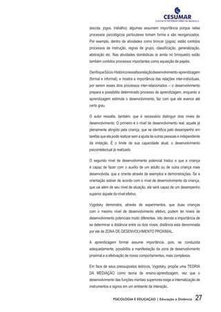 27PSICOLOGIA E EDUCAÇÃO | Educação a Distância
(escola, jogos, trabalho), algumas assumem importância porque nelas
processos psicológicos particulares tomam forma e são reorganizados.
Por exemplo, dentro de atividades como brincar (jogos), estão contidos
processos de instrução, regras de grupo, classificação, generalização,
abstração etc. Nas atividades domésticas (e ainda no brinquedo) estão
também contidos processos importantes como aquisição de papéis.
OenfoqueSócio-Históricoressaltaarelaçãodesenvolvimento-aprendizagem
(formal e informal), e mostra a importância das relações inter-individuais,
por serem esses dois processos inter-relacionados – o desenvolvimento
prepara e possibilita determinado processo de aprendizagem, enquanto a
aprendizagem estimula o desenvolvimento, faz com que ele avance até
certo grau.
O autor ressalta, também, que é necessário distinguir dois níveis de
desenvolvimento. O primeiro é o nível de desenvolvimento real, aquele já
plenamente atingido pela criança, que se identifica pelo desempenho em
tarefas que ela pode realizar sem a ajuda de outras pessoas e independente
da imitação. É o limite de sua capacidade atual, o desenvolvimento
psicointelectual já realizado.
O segundo nível de desenvolvimento potencial traduz o que a criança
é capaz de fazer com o auxílio de um adulto ou de outra criança mais
desenvolvida, que a oriente através de exemplos e demonstrações. Se a
orientação estiver de acordo com o nível de desenvolvimento da criança,
que vai além de seu nível de atuação, ela será capaz de um desempenho
superior àquele do nível efetivo.
Vygotsky demonstra, através de experimentos, que duas crianças
com o mesmo nível de desenvolvimento efetivo, podem ter níveis de
desenvolvimento potenciais muito diferentes. Isto denota a importância de
se determinar a distância entre os dois níveis, distância esta denominada
por ele de ZONA DE DESENVOLVIMENTO PROXIMAL.
A aprendizagem formal assume importância, pois, se conduzida
adequadamente, possibilita a manifestação da zona de desenvolvimento
proximal e a efetivação de novos comportamentos, mais complexos.
Em face de seus pressupostos teóricos, Vygotsky, propõe uma TEORIA
DA MEDIAÇÃO como teoria de ensino-aprendizagem, vez que o
desenvolvimento das funções mentais superiores exige a internalização de
instrumentos e signos em um ambiente de interação.
 