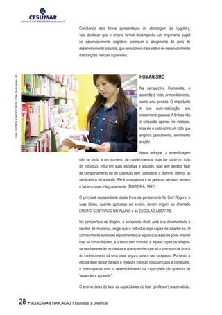 28 PSICOLOGIA E EDUCAÇÃO | Educação a Distância
Concluindo esta breve apresentação da abordagem de Vygotsky,
vale destacar que o ensino formal desempenha um importante papel
no desenvolvimento cognitivo: promover o atingimento da zona de
desenvolvimentoproximal,queseriaomeiomaisefetivodedesenvolvimento
das funções mentais superiores.
HUMANISMO
Na perspectiva Humanista, o
aprendiz é visto, primordialmente,
como uma pessoa. O importante
é sua auto-realização, seu
crescimentopessoal.Aênfasenão
é colocada apenas no intelecto,
mas ele é visto como um todo que
engloba pensamento, sentimento
e ação.
Neste enfoque, a aprendizagem
não se limita a um aumento de conhecimentos, mas faz parte do todo
do indivíduo, influi em suas escolhas e atitudes. Não têm sentido falar
de comportamento ou de cognição sem considerar o domínio afetivo, os
sentimentos do aprendiz. Ele é uma pessoa e as pessoas pensam, sentem
e fazem coisas integradamente. (MOREIRA, 1997).
O principal representante desta linha de pensamento foi Carl Rogers, e
suas idéias, quando aplicadas ao ensino, deram origem ao chamado
ENSINO CENTRADO NO ALUNO e às ESCOLAS ABERTAS.
Na perspectiva de Rogers, a sociedade atual, pela sua dinamicidade e
rapidez de mudança, exige que o indivíduo seja capaz de adaptar-se. O
conhecimento evolui tão rapidamente que aquilo que a escola pode ensinar
logo se torna obsoleto, e o aluno bem formado é aquele capaz de adaptar-
se rapidamente às mudanças e que aprendeu que só o processo de busca
do conhecimento dá uma base segura para o seu progresso. Portanto, a
escola deve deixar de lado a rigidez e tradição dos currículos e conteúdos,
e preocupar-se com o desenvolvimento da capacidade do aprendiz de
“aprender a aprender”.
O ensino deixa de lado as capacidades do líder (professor) sua erudição,
Fonte:LEVENDULAIMAGEMDIGITALLTDA-RiodeJaneiro-RJ
 