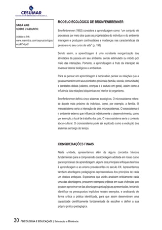 30 PSICOLOGIA E EDUCAÇÃO | Educação a Distância
MODELO ECOLÓGICO DE BRONFENBRENNER
Bronfenbrenner (1992) considera a aprendizagem como: “um conjunto de
processos por meio dos quais as propriedades do indivíduo e do ambiente
interagem e produzem continuidades e mudanças nas características da
pessoa e no seu curso de vida” (p. 191).
Sendo assim, a aprendizagem é uma constante reorganização das
atividades da pessoa em seu ambiente, sendo estimulado ou inibido por
meio das interações. Portanto, a aprendizagem é fruto da interação de
diversos fatores biológicos e ambientais.
Para se pensar em aprendizagem é necessário pensar as relações que a
pessoamantémcomseuscontextosproximais(família,escola,comunidade)
e contextos distais (valores, crenças e a cultura em geral), assim como a
influência das relações bioquímicas no interior do organismo.
Bronfenbrenner definiu cinco sistemas ecológicos. O microssistema refere-
se àquele mais próximo do indivíduo, como, por exemplo, a família. O
mesossistema seria a interação de dois microssistemas. O exossistema é
o ambiente externo que influencia indiretamente o desenvolvimento, como
por exemplo, o local de trabalho dos pais. O macrossistema seria o contexto
sócio-cultural. O cronossistema pode ser explicado como a evolução dos
sistemas ao longo do tempo.
CONSIDERAÇÕES FINAIS
Nesta unidade, apresentamos além de alguns conceitos básicos
fundamentais para a compreensão da abordagem adotada em nosso curso
para o processo de aprendizagem, alguns dos principais enfoques teóricos
à aprendizagem e ao ensino prevalecentes no século XX. Apresentamos
também abordagens pedagógicas representativas dos princípios de cada
um desses enfoques. Esperamos que vocês analisem criticamente cada
uma das abordagens, procurem exemplos práticos em suas vivências que
possamaproximar-sedasabordagenspedagógicasapresentadas,tentando
identificar os pressupostos implícitos nesses exemplos, e analisando de
forma crítica a prática identificada, para que assim desenvolvam uma
capacidade cientificamente fundamentada de escolher e definir a sua
própria prática pedagógica.
SAIBA MAIS
SOBRE O ASSUNTO:
Acesse o link:
www.msmidia.com/ceprua/artigos/
eco4754.pdf
 