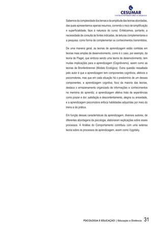 31PSICOLOGIA E EDUCAÇÃO | Educação a Distância
Sabemosdacomplexidadedostemasedaamplitudedasteoriasabordadas,
das quais apresentamos apenas resumos, correndo o risco de simplificação
e superficialidade, face à natureza do curso. Enfatizamos, portanto, a
necessidade de consulta às fontes indicadas, de leituras complementares e
a pesquisa, como forma de complementar os conhecimentos transmitidos.
De uma maneira geral, as teorias de aprendizagem estão contidas em
teorias mais amplas de desenvolvimento, como é o caso, por exemplo, da
teoria de Piaget, que embora sendo uma teoria de desenvolvimento, tem
muitas implicações para a aprendizagem (Cognitivismo), assim como as
teorias de Bronfenbrenner (Modelo Ecológico). Outra questão ressaltada
pelo autor é que a aprendizagem tem componentes cognitivos, afetivos e
psicomotores, mas que em cada situação há o predomínio de um desses
componentes; a aprendizagem cognitiva, foco da maioria das teorias,
destaca o armazenamento organizado de informações e conhecimentos
na memória do aprendiz; a aprendizagem afetiva trata de experiências
como prazer e dor; satisfação e descontentamento, alegria ou ansiedade,
e a aprendizagem psicomotora enfoca habilidades adquiridas por meio do
treino e da prática.
Em função dessas características da aprendizagem, diversos autores, de
diferentes abordagens da psicologia, elaboraram explicações sobre esses
processos. A Análise do Comportamento contribuiu com uma extensa
teoria sobre os processos de aprendizagem, assim como Vygotsky.
 