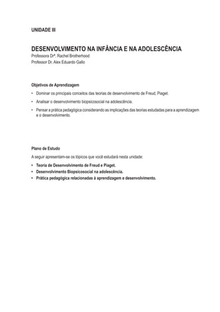 UNIDADE III
DESENVOLVIMENTO NA INFÂNCIA E NA ADOLESCÊNCIA
Professora Drª. Rachel Brotherhood
Professor Dr. Alex Eduardo Gallo
Objetivos de Aprendizagem
•	 Dominar os principais conceitos das teorias de desenvolvimento de Freud, Piaget.
•	 Analisar o desenvolvimento biopsicosocial na adolescência.
•	 Pensar a prática pedagógica considerando as implicações das teorias estudadas para a aprendizagem
e o desenvolvimento.
Plano de Estudo
A seguir apresentam-se os tópicos que você estudará nesta unidade:
•	 Teoria de Desenvolvimento de Freud e Piaget.
•	 Desenvolvimento Biopsicosocial na adolescência.
•	 Prática pedagógica relacionadas à aprendizagem e desenvolvimento.
 