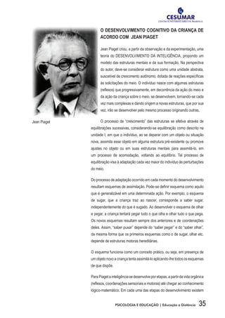 35PSICOLOGIA E EDUCAÇÃO | Educação a Distância
O DESENVOLVIMENTO COGNITIVO DA CRIANÇA DE
ACORDO COM JEAN PIAGET
Jean Piaget criou, a partir da observação e da experimentação, uma
teoria do DESENVOLVIMENTO DA INTELIGÊNCIA, propondo um
modelo das estruturas mentais e da sua formação. Na perspectiva
do autor, deve-se considerar estrutura como uma unidade abstrata,
suscetível de crescimento autônomo, dotada de reações específicas
às solicitações do meio. O indivíduo nasce com algumas estruturas
(reflexos) que progressivamente, em decorrência da ação do meio e
da ação da criança sobre o meio, se desenvolvem, tornando-se cada
vez mais complexas e dando origem a novas estruturas, que por sua
vez, irão se desenvolver pelo mesmo processo originando outras.
O processo de “crescimento” das estruturas se efetiva através de
equilibrações sucessivas, considerando-se equilibração como descrito na
unidade I, em que o indivíduo, ao se deparar com um objeto ou situação
nova, assimila esse objeto em alguma estrutura pré-existente ou promove
ajustes no objeto ou em suas estruturas mentais para assimilá-lo, em
um processo de acomodação, voltando ao equilíbrio. Tal processo de
equilibração visa à adaptação cada vez maior do indivíduo às perturbações
do meio.
Do processo de adaptação ocorrido em cada momento do desenvolvimento
resultam esquemas de assimilação. Pode-se definir esquema como aquilo
que é generalizável em uma determinada ação. Por exemplo, o esquema
de sugar, que a criança traz ao nascer, corresponde a saber sugar,
independentemente do que é sugado. Ao desenvolver o esquema de olhar
e pegar, a criança tentará pegar tudo o que olha e olhar tudo o que pega.
Os novos esquemas resultam sempre dos anteriores e de coordenações
deles. Assim, “saber puxar” depende do “saber pegar” e do “saber olhar”,
da mesma forma que os primeiros esquemas como o de sugar, olhar etc.
depende de estruturas motoras hereditárias.
O esquema funciona como um conceito prático, ou seja, em presença de
um objeto novo a criança tenta assimilá-lo aplicando-lhe todos os esquemas
de que dispõe.
ParaPiagetainteligênciasedesenvolveporetapas,apartirdavidaorgânica
(reflexos, coordenações sensoriais e motoras) até chegar ao conhecimento
lógico-matemático. Em cada uma das etapas do desenvolvimento existem
Jean Piaget
 