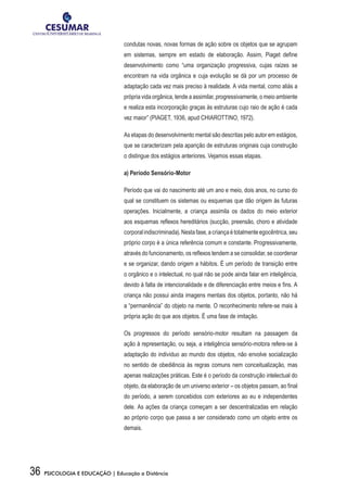 36 PSICOLOGIA E EDUCAÇÃO | Educação a Distância
condutas novas, novas formas de ação sobre os objetos que se agrupam
em sistemas, sempre em estado de elaboração. Assim, Piaget define
desenvolvimento como “uma organização progressiva, cujas raízes se
encontram na vida orgânica e cuja evolução se dá por um processo de
adaptação cada vez mais preciso à realidade. A vida mental, como aliás a
própria vida orgânica, tende a assimilar, progressivamente, o meio ambiente
e realiza esta incorporação graças às estruturas cujo raio de ação é cada
vez maior” (PIAGET, 1936, apud CHIAROTTINO, 1972).
As etapas do desenvolvimento mental são descritas pelo autor em estágios,
que se caracterizam pela aparição de estruturas originais cuja construção
o distingue dos estágios anteriores. Vejamos essas etapas.
a) Período Sensório-Motor
Período que vai do nascimento até um ano e meio, dois anos, no curso do
qual se constituem os sistemas ou esquemas que dão origem às futuras
operações. Inicialmente, a criança assimila os dados do meio exterior
aos esquemas reflexos hereditários (sucção, preensão, choro e atividade
corporalindiscriminada).Nestafase,acriançaétotalmenteegocêntrica,seu
próprio corpo é a única referência comum e constante. Progressivamente,
através do funcionamento, os reflexos tendem a se consolidar, se coordenar
e se organizar, dando origem a hábitos. É um período de transição entre
o orgânico e o intelectual, no qual não se pode ainda falar em inteligência,
devido à falta de intencionalidade e de diferenciação entre meios e fins. A
criança não possui ainda imagens mentais dos objetos, portanto, não há
a “permanência” do objeto na mente. O reconhecimento refere-se mais à
própria ação do que aos objetos. É uma fase de imitação.
Os progressos do período sensório-motor resultam na passagem da
ação à representação, ou seja, a inteligência sensório-motora refere-se à
adaptação do indivíduo ao mundo dos objetos, não envolve socialização
no sentido de obediência às regras comuns nem conceitualização, mas
apenas realizações práticas. Este é o período da construção intelectual do
objeto, da elaboração de um universo exterior – os objetos passam, ao final
do período, a serem concebidos com exteriores ao eu e independentes
dele. As ações da criança começam a ser descentralizadas em relação
ao próprio corpo que passa a ser considerado como um objeto entre os
demais.
 