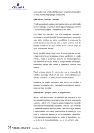 38 PSICOLOGIA E EDUCAÇÃO | Educação a Distância
conservação. Neste período, não há ainda um comportamento operatório
ou lógico, mas há uma preparação para o mesmo.
c) Período das Operações Concretas
Períodoquevaidosseteaosdozeanos,noqualsealcançaumadeterminada
reversibilidade e que comporta um aspecto lógico: uma operação reversível
é uma operação que admite a possibilidade de uma inversa.
Para Piaget uma operação é uma ação interiorizada, reversível e
coordenada em uma estrutura total. Uma ação executada em pensamento
sobre objetos simbólicos que admite a possibilidade de uma inversa. No
período operacional concreto esta ação se efetiva sempre a partir da
realidade concreta, de uma ação concreta, e evolui para um estágio de
ações proposicionais, abstratas.
Haverá operação quando houver noção de conservação de um todo,
independentemente do arranjo de suas partes, o que não havia no período
anterior. A noção de conservação apresenta três resultados possíveis,
que demonstram a evolução mental da criança: nenhuma conservação,
conservação suposta sem certeza e conservação afirmada como
evidente.
Piaget constatou, através de experimentos, que a conservação da
substância aparece por volta de sete-oito anos; a conservação de peso por
volta dos nove-dez, e a de volume por volta dos onze-doze anos.
Ressalte-se que a lógica conquistada, neste período, está vinculada a
processos temporais inerentes à manipulação (concreto) sendo, portanto,
ainda uma lógica elementar.
d) Período das Operações Formais ou Proposicionais
Ocorre a partir dos doze anos e se caracteriza pelo atingimento de uma
reversibilidadecompleta.Acriançasetornacapazdelevantarhipóteses,isto
é, começa a admitir como verdadeiras, proposições possíveis, mas ainda
não realizadas, tirando conseqüências destas hipóteses, o que caracteriza
o pensamento hipotético-dedutivo ou formal. Dada uma situação problema
o sujeito opera em função de um número qualquer de combinações, ou de
todas as combinações possíveis, de uma forma exaustiva e sistemática.
Evidencia-se pelo uso da implicação (se... então), da disjunção (ou... ou...
ou os dois) ou da incompatibilidade (ou... ou... ou nem um nem o outro).
 