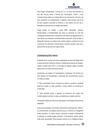 39PSICOLOGIA E EDUCAÇÃO | Educação a Distância
Para Piaget, naturalmente, a criança de 12 a 15 anos não descobre as
leis, não procura, ainda, a fórmula das combinações. Porém, o novo
comportamento implica em independência dos mecanismos formais e de
seus conteúdos. As classificações e relações, neste período, são livres
de seus aspectos concretos ou intuitivos, o que implica, por sua vez, a
liberação do pensamento em relação aos objetos.
Piaget propõe um modelo, o grupo INRC (Identidade, Inversão,
Reciprocidade e Correlatividade) que reduz as estruturas ao nível das
correlações proposicionais e representa uma síntese dos agrupamentos, e
cujo estudo, que extrapola a dimensão deste nosso texto, pode ser feito na
bibliografia indicada na unidade. Este modelo justifica a existência de uma
construção das estruturas mentais desde o período sensório motor até o
aparecimento do pensamento lógico verbal.
CONSIDERAÇÕES FINAIS
Gostaríamos de concluir esta breve explanação da teoria de Piaget sobre
o desenvolvimento mental na infância e adolescência através de estágios,
citando o próprio autor (1971, p. 15 et segs) em relação a alguns conceitos
gerais acerca do desenvolvimento mental.
Inicialmente, em relação às necessidades e interesses. De acordo com
este enfoque, as necessidades e interesses têm características comuns
em todas as idades:
1º Toda necessidade busca incorporar as coisas e pessoas à atividade
própria do sujeito, ou seja, assimilar o mundo exterior às estruturas já
construídas.
2º Toda atividade tende a reajustar as estruturas em função das
transformações ocorridas, ou seja, acomodá-las aos objetos externos.
Ao equilíbrio destes processos de assimilação e acomodação denomina-se
adaptação.
Acerca da percepção e movimentos elementares (preensão etc.) referem-
se, primeiramente, aos objetos próximos já que a memória e a inteligência
prática permitem, ao mesmo tempo, reconstruir o estado imediatamente
e antecipar as transformações próximas. O pensamento intuitivo reforça
estas duas capacidades. Esta evolução culmina com a inteligência lógica,
 
