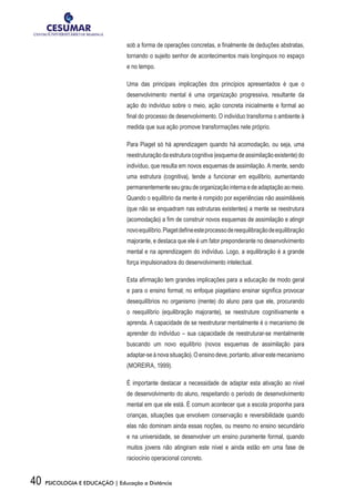 40 PSICOLOGIA E EDUCAÇÃO | Educação a Distância
sob a forma de operações concretas, e finalmente de deduções abstratas,
tornando o sujeito senhor de acontecimentos mais longínquos no espaço
e no tempo.
Uma das principais implicações dos princípios apresentados é que o
desenvolvimento mental é uma organização progressiva, resultante da
ação do indivíduo sobre o meio, ação concreta inicialmente e formal ao
final do processo de desenvolvimento. O indivíduo transforma o ambiente à
medida que sua ação promove transformações nele próprio.
Para Piaget só há aprendizagem quando há acomodação, ou seja, uma
reestruturação da estrutura cognitiva (esquema de assimilação existente) do
indivíduo, que resulta em novos esquemas de assimilação. A mente, sendo
uma estrutura (cognitiva), tende a funcionar em equilíbrio, aumentando
permanentemente seu grau de organização interna e de adaptação ao meio.
Quando o equilíbrio da mente é rompido por experiências não assimiláveis
(que não se enquadram nas estruturas existentes) a mente se reestrutura
(acomodação) a fim de construir novos esquemas de assimilação e atingir
novoequilíbrio.Piagetdefineesteprocessodereequilibraçãodeequilibração
majorante, e destaca que ele é um fator preponderante no desenvolvimento
mental e na aprendizagem do indivíduo. Logo, a equilibração é a grande
força impulsionadora do desenvolvimento intelectual.
Esta afirmação tem grandes implicações para a educação de modo geral
e para o ensino formal; no enfoque piagetiano ensinar significa provocar
desequilíbrios no organismo (mente) do aluno para que ele, procurando
o reequilíbrio (equilibração majorante), se reestruture cognitivamente e
aprenda. A capacidade de se reestruturar mentalmente é o mecanismo de
aprender do indivíduo – sua capacidade de reestruturar-se mentalmente
buscando um novo equilíbrio (novos esquemas de assimilação para
adaptar-se à nova situação). O ensino deve, portanto, ativar este mecanismo
(MOREIRA, 1999).
É importante destacar a necessidade de adaptar esta ativação ao nível
de desenvolvimento do aluno, respeitando o período de desenvolvimento
mental em que ele está. É comum acontecer que a escola proponha para
crianças, situações que envolvem conservação e reversibilidade quando
elas não dominam ainda essas noções, ou mesmo no ensino secundário
e na universidade, se desenvolver um ensino puramente formal, quando
muitos jovens não atingiram este nível e ainda estão em uma fase de
raciocínio operacional concreto.
 