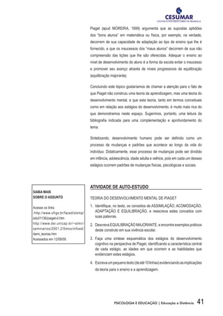 41PSICOLOGIA E EDUCAÇÃO | Educação a Distância
Piaget (apud MOREIRA, 1999) argumenta que as supostas aptidões
dos “bons alunos” em matemática ou física, por exemplo, na verdade,
decorrem de sua capacidade de adaptação ao tipo de ensino que lhe é
fornecido, e que os insucessos dos “maus alunos” decorrem de sua não
compreensão das lições que lhe são oferecidas. Adequar o ensino ao
nível de desenvolvimento do aluno é a forma da escola evitar o insucesso
e promover seu avanço através de níveis progressivos de equilibração
(equilibração majorante).
Concluindo este tópico gostaríamos de chamar a atenção para o fato de
que Piaget não construiu uma teoria da aprendizagem, mas uma teoria do
desenvolvimento mental, e que esta teoria, tanto em termos conceituais
como em relação aos estágios do desenvolvimento, é muito mais rica do
que demonstramos neste espaço. Sugerimos, portanto, uma leitura da
bibliografia indicada para uma complementação e aprofundamento do
tema.
Sintetizando, desenvolvimento humano pode ser definido como um
processo de mudanças e padrões que acontece ao longo da vida do
indivíduo. Didaticamente, esse processo de mudanças pode ser dividido
em infância, adolescência, idade adulta e velhice, pois em cada um desses
estágios ocorrem padrões de mudanças físicas, psicológicas e sociais.
ATIVIDADE DE AUTO-ESTUDO
TEORIA DO DESENVOLVIMENTO MENTAL DE PIAGET
1.	 Identifique, no texto, os conceitos de ASSIMILAÇÃO, ACOMODAÇÃO,
ADAPTAÇÃO E EQUILIBRAÇÃO, e reescreva estes conceitos com
suas palavras.
2.	 Descreva EQUILIBRAÇÃO MAJORANTE, e encontre exemplos práticos
deste construto em sua vivência escolar.
3.	 Faça uma síntese esquemática dos estágios do desenvolvimento
cognitivo na perspectiva de Piaget, identificando a característica central
de cada estágio, as idades em que ocorrem e as habilidades que
evidenciam estes estágios.
4.	 Escrevaumpequenotexto(deaté10linhas)evidenciandoasimplicações
da teoria para o ensino e a aprendizagem.
SAIBA MAIS
SOBRE O ASSUNTO
Acesse os links:
-http://www.ufrgs.br/faced/slomp/
edu01136/piaget-d.htm
http://www.dei.unicap.br/~almir/
seminarios/2001.2/5mno/infoed/
dami_teorias.htm
Acessados em 12/08/09.
 