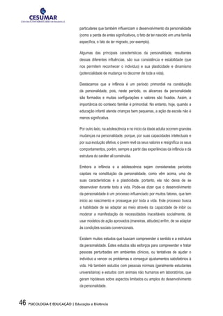46 PSICOLOGIA E EDUCAÇÃO | Educação a Distância
particulares que também influenciam o desenvolvimento da personalidade
(como a perda de entes significativos, o fato de ter nascido em uma família
específica, o fato de ter migrado, por exemplo).
Algumas das principais características da personalidade, resultantes
dessas diferentes influências, são sua consistência e estabilidade (que
nos permitem reconhecer o indivíduo) e sua plasticidade e dinamismo
(potencialidade de mudança no decorrer de toda a vida).
Destacamos que a infância é um período primordial na constituição
da personalidade, pois, neste período, os alicerces da personalidade
são formados e muitas configurações e valores são fixados. Assim, a
importância do contexto familiar é primordial. No entanto, hoje, quando a
educação infantil atende crianças bem pequenas, a ação da escola não é
menos significativa.
Por outro lado, na adolescência e no início da idade adulta ocorrem grandes
mudanças na personalidade, porque, por suas capacidades intelectuais e
por sua evolução afetiva, o jovem revê os seus valores e resignifica os seus
comportamentos, porém, sempre a partir das experiências da infância e da
estrutura do caráter ali construída.
Embora a infância e a adolescência sejam consideradas períodos
capitais na constituição da personalidade, como vêm acima, uma de
suas características é a plasticidade, portanto, ela não deixa de se
desenvolver durante toda a vida. Pode-se dizer que o desenvolvimento
da personalidade é um processo influenciado por muitos fatores, que tem
início ao nascimento e prossegue por toda a vida. Este processo busca
a habilidade de se adaptar ao meio através da capacidade de inibir ou
moderar a manifestação de necessidades inaceitáveis socialmente, de
usar modelos de ação aprovados (maneiras, atitudes) enfim, de se adaptar
às condições sociais convencionais.
Existem muitos estudos que buscam compreender o sentido e a estrutura
da personalidade. Estes estudos são esforços para compreender e tratar
pessoas perturbadas em ambientes clínicos, ou tentativas de ajudar o
indivíduo a vencer os problemas e conseguir ajustamentos satisfatórios à
vida. Há também estudos com pessoas normais (geralmente estudantes
universitários) e estudos com animais não humanos em laboratórios, que
geram hipóteses sobre aspectos limitados ou amplos do desenvolvimento
da personalidade.
 