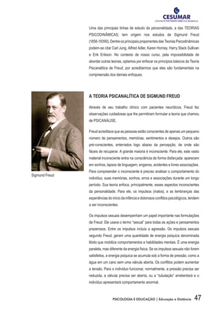 47PSICOLOGIA E EDUCAÇÃO | Educação a Distância
Uma das principais linhas de estudo da personalidade, a das TEORIAS
PSICODINÂMICAS, tem origem nos estudos de Sigmund Freud
(1856-19390).DentreosprincipaisproponentesdasTeoriasPsicodinâmicas
podem-se citar Carl Jung, Alfred Adler, Karen Horney, Harry Stack Sullivan
e Erik Erikson. No contexto de nosso curso, pela impossibilidade de
abordar outras teorias, optamos por enfocar os princípios básicos da Teoria
Psicanalítica de Freud, por acreditarmos que eles são fundamentais na
compreensão dos demais enfoques.
A TEORIA PSICANALÍTICA DE SIGMUND FREUD
Através de seu trabalho clínico com pacientes neuróticos, Freud fez
observações cuidadosas que lhe permitiram formular a teoria que chamou
de PSICANÁLISE.
Freud acreditava que as pessoas estão conscientes de apenas um pequeno
número de pensamentos, memórias, sentimentos e desejos. Outros são
pré-conscientes, enterrados logo abaixo da percepção, de onde são
fáceis de recuperar. A grande maioria é inconsciente. Para ele, este vasto
material inconsciente entra na consciência de forma disfarçada: aparecem
em sonhos, lapsos de linguagem, enganos, acidentes e livres associações.
Para compreender o inconsciente é preciso analisar o comportamento do
indivíduo, suas memórias, sonhos, erros e associações durante um longo
período. Sua teoria enfoca, principalmente, esses aspectos inconscientes
da personalidade. Para ele, os impulsos (inatos), e as lembranças das
experiências do início da infância e dolorosos conflitos psicológicos, tendem
a ser inconscientes.
Os impulsos sexuais desempenham um papel importante nas formulações
de Freud. Ele usava o termo “sexual” para todas as ações e pensamentos
prazerosos. Entre os impulsos incluía a agressão. Os impulsos sexuais
segundo Freud, geram uma quantidade de energia psíquica denominada
libido que mobiliza comportamentos e habilidades mentais. É uma energia
paralela, mas diferente da energia física. Se os impulsos sexuais não forem
satisfeitos, a energia psíquica se acumula sob a forma de pressão, como a
água em um cano sem uma válvula aberta. Os conflitos podem aumentar
a tensão. Para o indivíduo funcionar, normalmente, a pressão precisa ser
reduzida, a válvula precisa ser aberta, ou a “tubulação” arrebentará e o
indivíduo apresentará comportamento anormal.
Sigmund Freud
 