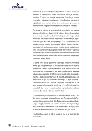 48 PSICOLOGIA E EDUCAÇÃO | Educação a Distância
O conceito de personalidade de Freud é dinâmico, os motivos das nossas
atitudes e da nossa conduta devem ser buscados em forças emotivas,
instintivas. O instinto é a fonte de energia vital. Essas forças, quando
controladas e utilizadas adequadamente, podem fortalecer e enriquecer
capacidades como pensar, amar, compreender, pois promovem o
desenvolvimento das potencialidades sensoriais, emocionais e mentais.
Em termos de estrutura, a personalidade é composta por três grandes
sistemas, o Id, o Ego e o Superego. Esta estrutura decorre de um modelo
topográfico da mente, formulado, inicialmente, pelo autor, em que esta é
dividida em três áreas ou regiões específicas, o inconsciente (Id), o pré-
consciente (Ego) e o consciente (Superego). O Id é o reservatório das
pulsões (impulsos básicos) desordenadas, o Ego é o órgão executivo,
responsável pelo controle da percepção e contato com a realidade, bem
como pelo adiamento e modulação na expressão dos impulsos. O Superego
é responsável por estabelecer e manter a consciência moral da pessoa a
partir dos ideais e valores internalizados através das relações interpessoais
(GUANAES; JAPUR, 2003).
De acordo com Freud, o Ego emerge nas crianças em desenvolvimento à
medida que elas aprendem que há uma realidade à parte de suas próprias
necessidades e desejos. O Ego é uma parte do Id que foi modificada por sua
proximidade com o mundo externo. Sua tarefa é localizar objetos reais para
satisfazer as necessidades do Id. Diferentemente do Id, o Ego é controlado,
realístico e lógico; ele atua no princípio da realidade, adia a gratificação dos
desejos do Id até que seja encontrada uma situação ou objeto apropriado.
Por exemplo, se você está com fome, o Ego pode formular a idéia de ir a
uma churrascaria. Raramente ele permite que você confunda fantasia com
realidade. O Ego é como um executivo crítico, organizado, solucionador de
problemas. É a sede de todo processo intelectual.
O Superego emerge do Ego e resulta da internalização que a criança faz
dos valores, costumes e restrições de seus pais. Embora resulte do Ego,
funciona totalmente independente dele. É essencialmente uma consciência,
lutaporperfeição,idealismo,auto-sacrifícioeheroísmo.RecompensaoEgo
por comportamentos aceitáveis e o pune com sentimentos de culpa quando
as ações ou pensamentos se colocam contra seus princípios morais.
Freud acreditava que o Id todo e partes do Ego e do Superego são
inconscientes.
 