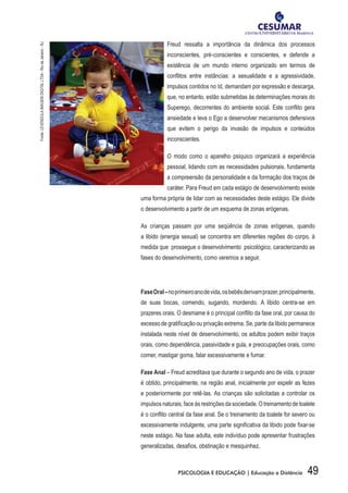 49PSICOLOGIA E EDUCAÇÃO | Educação a Distância
Freud ressalta a importância da dinâmica dos processos
inconscientes, pré-conscientes e conscientes, e defende a
existência de um mundo interno organizado em termos de
conflitos entre instâncias: a sexualidade e a agressividade,
impulsos contidos no Id, demandam por expressão e descarga,
que, no entanto, estão submetidas às determinações morais do
Superego, decorrentes do ambiente social. Este conflito gera
ansiedade e leva o Ego a desenvolver mecanismos defensivos
que evitem o perigo da invasão de impulsos e conteúdos
inconscientes.
O modo como o aparelho psíquico organizará a experiência
pessoal, lidando com as necessidades pulsionais, fundamenta
a compreensão da personalidade e da formação dos traços de
caráter. Para Freud em cada estágio de desenvolvimento existe
uma forma própria de lidar com as necessidades deste estágio. Ele divide
o desenvolvimento a partir de um esquema de zonas erógenas.
As crianças passam por uma seqüência de zonas erógenas, quando
a libido (energia sexual) se concentra em diferentes regiões do corpo, à
medida que  prossegue o desenvolvimento  psicológico, caracterizando as
fases do desenvolvimento, como veremos a seguir.
FaseOral–noprimeiroanodevida,osbebêsderivamprazer,principalmente,
de suas bocas, comendo, sugando, mordendo. A libido centra-se em
prazeres orais. O desmame é o principal conflito da fase oral, por causa do
excesso de gratificação ou privação extrema. Se, parte da libido permanece
instalada neste nível de desenvolvimento, os adultos podem exibir traços
orais, como dependência, passividade e gula, e preocupações orais, como
comer, mastigar goma, falar excessivamente e fumar.
Fase Anal – Freud acreditava que durante o segundo ano de vida, o prazer
é obtido, principalmente, na região anal, inicialmente por expelir as fezes
e posteriormente por retê-las. As crianças são solicitadas a controlar os
impulsos naturais, face às restrições da sociedade. O treinamento de toalete
é o conflito central da fase anal. Se o treinamento da toalete for severo ou
excessivamente indulgente, uma parte significativa da libido pode fixar-se
neste estágio. Na fase adulta, este indivíduo pode apresentar frustrações
generalizadas, desafios, obstinação e mesquinhez.
Fonte:LEVENDULAIMAGEMDIGITALLTDA-RiodeJaneiro-RJ
 