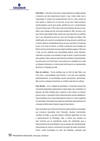 50 PSICOLOGIA E EDUCAÇÃO | Educação a Distância
Fase Fálica – entre três e cinco anos a criança descobre os órgãos genitais
e descobre que eles proporcionam prazer, o que, muitas vezes, leva à
masturbação. A criança ama excessivamente o pai ou a mãe, sempre do
sexo oposto, e rivaliza com um dos pais, do seu sexo. Neste processo,
visando agradar o pai do sexo oposto, identifica-se com o comportamento
do pai do mesmo sexo. O filho ama a mãe e tece fantasias sexuais com ela,
odeia o pai e deseja que ele morra para substituí-lo. Mas, ele teme o pai,
que é forte e pode retaliar. Então, reprime seu amor pela mãe e se identifica
com o pai, esforçando-se para ser como ele (Complexo de Édipo). Esta
identificação com o pai tem conseqüências de longo alcance e permite que
o menino adote as características típicas do sexo masculino e o Superego
do pai. Já no caso da menina, o conflito é conhecido como Complexo de
Electra (nomes provenientes de personagens lendárias gregas). A filha ama
a mãe, que tem satisfeito suas necessidades básicas, porém descobre,
nesta fase, que possui uma cavidade no lugar do pênis, e supõe que tenha
sido castrada. Culpa a mãe por este infortúnio e transfere, temporariamente,
seu amor para o pai. Para Freud, o amor pelo pai e a rivalidade com a mãe
se dissipam lentamente e a menina pode então assumir as características
femininas e o Superego da mãe.
Fase de Latência – Freud acreditava que ao final da fase Fálica, aos
cinco anos, a personalidade está formada, e nos sete anos seguintes,
aproximadamente, as necessidades sexuais permanecem adormecidas.
Não ocorrem mudanças importantes ou conflitos nesta fase de Latência.
Fase Genital – com a chegada da puberdade, os interesses sexuais são
novamente despertados (adolescência e idade adulta, até a senilidade). As
pessoas, até então voltadas para si próprias e seus corpos, se orientam
para as outras, e necessitam formar relacionamentos sexuais satisfatórios.
Freud acreditava que um laço heterossexual maduro é a marca registrada
da maturidade. Este desafio não poderá ser enfrentado adequadamente se
a energia da libido estiver fixada em alguma fase anterior.
Deve-sedestacarqueaTeoriadeFreudteveamplaaceitaçãonasociedade,
que incorporou expressões como frustração, impulsos inconscientes,
complexo de Édipo, e que teve também influência significativa em todo
o desenvolvimento da Psicologia. Hoje, a maioria dos cientistas da
área concorda que as experiências iniciais são importantes para o
desenvolvimento da personalidade e que as pessoas são, freqüentemente,
influenciadas por motivos e sentimentos dos quais não estão conscientes.
Porém, muitas formulações do autor são debatidas, sobretudo pela
 