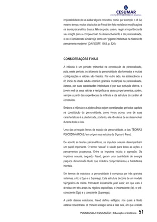 51PSICOLOGIA E EDUCAÇÃO | Educação a Distância
impossibilidade de se avaliar alguns conceitos, como, por exemplo, o Id. Ao
mesmo tempo, muitos discípulos de Freud têm feito revisões e modificações
na teoria psicanalítica básica. Não se pode, porém, negar a importância de
seu insight para a compreensão do desenvolvimento e da personalidade,
e ele é considerado ainda hoje como um “gigante intelectual na história do
pensamento moderno” (DAVIDOFF, 1983, p. 520).
CONSIDERAÇÕES FINAIS
A infância é um período primordial na constituição da personalidade,
pois, neste período, os alicerces da personalidade são formados e muitas
configurações e valores são fixados. Por outro lado, na adolescência e
no início da idade adulta ocorrem grandes mudanças na personalidade,
porque, por suas capacidades intelectuais e por sua evolução afetiva, o
jovem revê os seus valores e resignifica os seus comportamentos, porém,
sempre a partir das experiências da infância e da estrutura do caráter ali
construída.
Embora a infância e a adolescência sejam consideradas períodos capitais
na constituição da personalidade, como vimos acima, uma de suas
características é a plasticidade, portanto, ela não deixa de se desenvolver
durante toda a vida.
Uma das principais linhas de estudo da personalidade, a das TEORIAS
PSICODINÂMICAS, tem origem nos estudos de Sigmund Freud.
De acordo as teorias psicanalíticas, os impulsos sexuais desempenham
um papel importante. O termo “sexual” é usado para todas as ações e
pensamentos prazerosos. Entre os impulsos incluía a agressão. Os
impulsos sexuais, segundo Freud, geram uma quantidade de energia
psíquica denominada libido que mobiliza comportamentos e habilidades
mentais.
Em termos de estrutura, a personalidade é composta por três grandes
sistemas, o Id, o Ego e o Superego. Esta estrutura decorre de um modelo
topográfico da mente, formulado inicialmente pelo autor, em que esta é
dividida em três áreas ou regiões específicas, o inconsciente (Id), o pré-
consciente (Ego) e o consciente (Superego).
A partir dessas estruturas, Freud definiu estágios, nos quais a libido
estaria concentrada. O primeiro estágio seria a fase oral, em que a libido
 