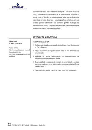 52 PSICOLOGIA E EDUCAÇÃO | Educação a Distância
é concentrada nessa área. O segundo estágio é a fase anal, em que a
criança passa a ter controle de esfíncter e, posteriormente, a fase fálica,
em que a criança descobre os órgãos genitais e, nessa fase, se desenvolve
o complexo de Édipo. Essa fase é seguida pela fase de latência, em que
a libido aparece “adormecida” não ocorrendo grandes mudanças na
personalidade da criança e depois a fase genital, em que a criança adquire
um senso de conduta típico da adolescência.  
ATIVIDADE DE AUTO-ESTUDO
TEORIA PSICANALÍTICA
1.	 ExpliqueaestruturadapersonalidadedeacordocomFreud,descrevendo
Id, Ego e Superego.
2.	 Indique os conflitos que podem existir entre as três dimensões da
personalidade.
3.	 Relacione os fatores determinantes do desenvolvimento da
personalidade nessa perspectiva teórica.
4.	 Descreva a libido e o processo de evolução da personalidade a partir de
sua concentração em zonas determinadas do corpo através da infância
e adolescência.
5.	 Faça uma crítica pessoal à teoria de Freud como aqui apresentada.
SAIBA MAIS
SOBRE O ASSUNTO:
Acesse os links:
http://www.geocities.com/~mhrowell/
freudpsicoteoria.html
http://www.cobra.pages.nom.br/ecp-
adler.html
 