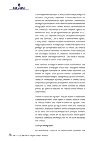 56 PSICOLOGIA E EDUCAÇÃO | Educação a Distância
Apartirdápermanênciadoobjeto,ascriançaspodemcomeçaracategorizar
as coisas. A criança começa categorizando as coisas que ela encontra em
seu meio, em classes formadas por objetos equivalentes. Chamamos isso
decategorizaçãoperceptual.Coisasquesãopercebidascomosemelhantes
são agrupadas em uma mesma categoria. A criança que tem familiaridade
com cachorro (aqui ela chama de “au-au”) pode categorizar o gato da avó
também como “au-au”, até que alguém ensine que o gato não é “au-au”,
mas é “miau”. Essa categoria é formada pela percepção do animal (quatro
patas, rabo, focinho etc.). Com os avanços no desenvolvimento cognitivo,
a criança passa a categorizar em classes mais sofisticadas, chamadas de
categorização conceitual. Na categorização conceitual não importa mais a
percepção que a criança tem do objeto, mas seu conceito. Uma boneca e
um carrinho podem ser classificados em uma mesma classe, não de acordo
com uma categoria perceptual, pois uma boneca é muito diferente de um
carrinho, mas em uma categoria conceitual – uma classe de brinquedo,
pois uma boneca e um carrinho podem ser brinquedos.
Essas habilidades de categorizar e formar classes são fundamentais para
o desenvolvimento da linguagem. O que seria a linguagem? Podemos
definir a linguagem como sendo um sistema arbitrário de símbolos, que
tomados em conjunto, tornam possível transmitir e compreender uma
variedade infinita de mensagens. Isso significa que quando conversamos,
usamos um sistema de sons específicos, chamados de fonemas, que são
compreendidos pelas pessoas que compartilham desse sistema. Quando
escrevemos ou lemos, usamos um sistema equivalente de símbolos
gráficos, que podem ser traduzidos em símbolos sonoros (fonemas) e
compreendidos.
Somente os humanos têm linguagem? Pesquisas recentes na área apontam
que somente os humanos seriam capazes de formular e utilizar um sistema
de símbolos arbitrários para compor um sistema de linguagem. Esses
mesmos estudos apontam que alguns animais podem criar sistemas de
comunicação, mas não um sistema de símbolos. Essa comunicação pode
ser por cheiro, como o caso das formigas que se guiam pelo ferormônio
de outras formigas, andando em fila. Alguns macacos também podem
desenvolver sistemas de comunicação, mas eles não seriam capazes de
criar símbolos.
Aquisição da linguagem
Para entendermos a criação de um sistema arbitrário de símbolos para
 