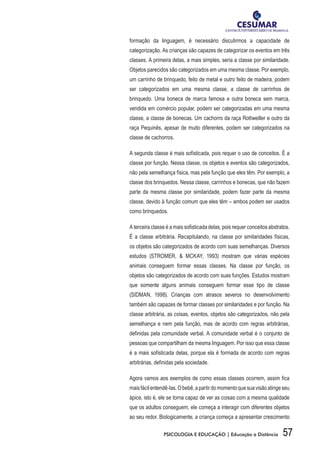 57PSICOLOGIA E EDUCAÇÃO | Educação a Distância
formação da linguagem, é necessário discutirmos a capacidade de
categorização. As crianças são capazes de categorizar os eventos em três
classes. A primeira delas, a mais simples, seria a classe por similaridade.
Objetos parecidos são categorizados em uma mesma classe. Por exemplo,
um carrinho de brinquedo, feito de metal e outro feito de madeira, podem
ser categorizados em uma mesma classe, a classe de carrinhos de
brinquedo. Uma boneca de marca famosa e outra boneca sem marca,
vendida em comércio popular, podem ser categorizadas em uma mesma
classe, a classe de bonecas. Um cachorro da raça Rottweiller e outro da
raça Pequinês, apesar de muito diferentes, podem ser categorizados na
classe de cachorros.
A segunda classe é mais sofisticada, pois requer o uso de conceitos. É a
classe por função. Nessa classe, os objetos e eventos são categorizados,
não pela semelhança física, mas pela função que eles têm. Por exemplo, a
classe dos brinquedos. Nessa classe, carrinhos e bonecas, que não fazem
parte da mesma classe por similaridade, podem fazer parte da mesma
classe, devido à função comum que eles têm – ambos podem ser usados
como brinquedos.
A terceira classe é a mais sofisticada delas, pois requer conceitos abstratos.
É a classe arbitrária. Recapitulando, na classe por similaridades físicas,
os objetos são categorizados de acordo com suas semelhanças. Diversos
estudos (Stromer, & McKay, 1993) mostram que várias espécies
animais conseguem formar essas classes. Na classe por função, os
objetos são categorizados de acordo com suas funções. Estudos mostram
que somente alguns animais conseguem formar esse tipo de classe
(SIDMAN, 1998). Crianças com atrasos severos no desenvolvimento
também são capazes de formar classes por similaridades e por função. Na
classe arbitrária, as coisas, eventos, objetos são categorizados, não pela
semelhança e nem pela função, mas de acordo com regras arbitrárias,
definidas pela comunidade verbal. A comunidade verbal é o conjunto de
pessoas que compartilham da mesma linguagem. Por isso que essa classe
é a mais sofisticada delas, porque ela é formada de acordo com regras
arbitrárias, definidas pela sociedade.
Agora vamos aos exemplos de como essas classes ocorrem, assim fica
maisfácilentendê-las.Obebê,apartirdomomentoquesuavisãoatingeseu
ápice, isto é, ele se torna capaz de ver as coisas com a mesma qualidade
que os adultos conseguem, ele começa a interagir com diferentes objetos
ao seu redor. Biologicamente, a criança começa a apresentar crescimento
 